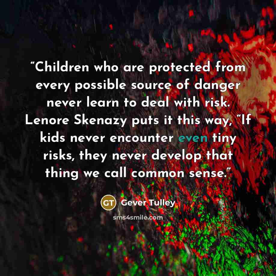 “Children who are protected from every possible source of danger never learn to deal with risk. Lenore Skenazy puts it this way, “If kids never encounter even tiny risks, they never develop that thing we call common sense.” quote by Gever Tulley