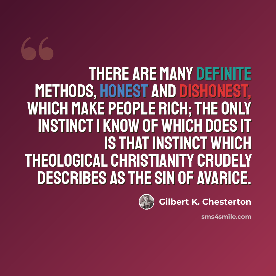 “There are many definite methods, honest and dishonest, which make people rich; the only instinct I know of which does it is that instinct which theological Christianity crudely describes as the sin of avarice.” quote by Gilbert K. Chesterton