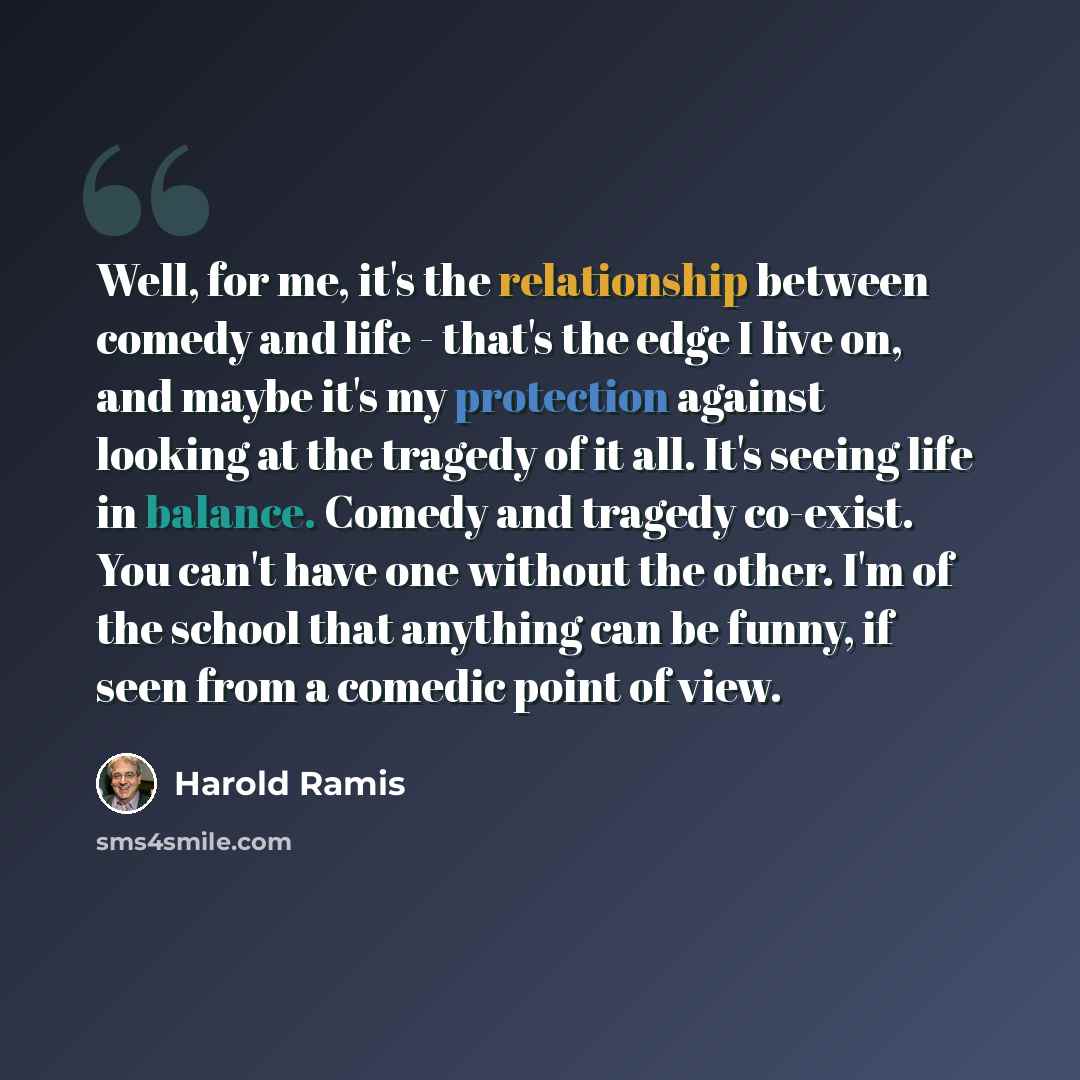 “Well, for me, it's the relationship between comedy and life - that's the edge I live on, and maybe it's my protection against looking at the tragedy of it all. It's seeing life in balance. Comedy and tragedy co-exist. You can't have one without the other. I'm of the school that anything can be…” quote by Harold Ramis