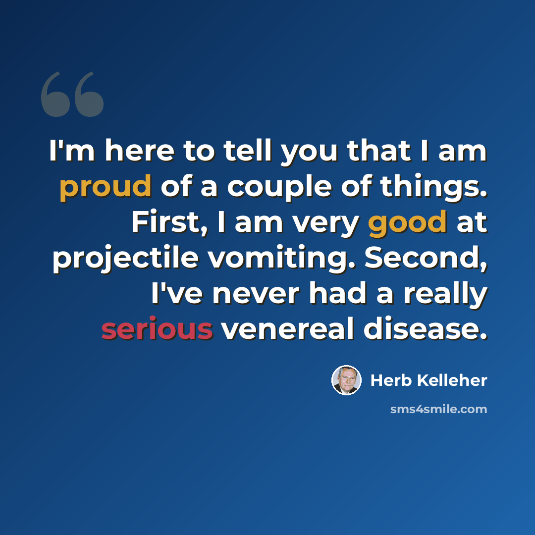 “I'm here to tell you that I am proud of a couple of things. First, I am very good at projectile vomiting. Second, I've never had a really serious venereal disease.” quote by Herb Kelleher