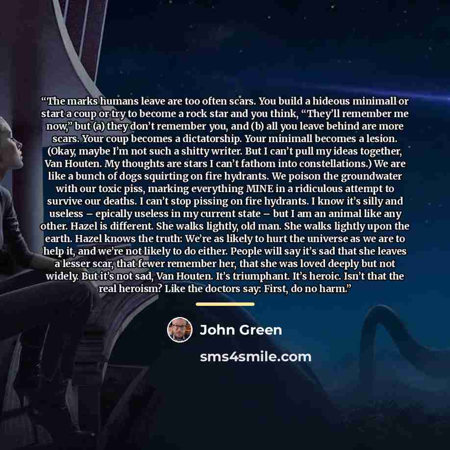 “The marks humans leave are too often scars. You build a hideous minimall or start a coup or try to become a rock star and you think, “They’ll remember me now,” but (a) they don’t remember you, and (b) all you leave behind are more scars. Your coup becomes a dictatorship. Your minimall becomes a…” quote by John Green