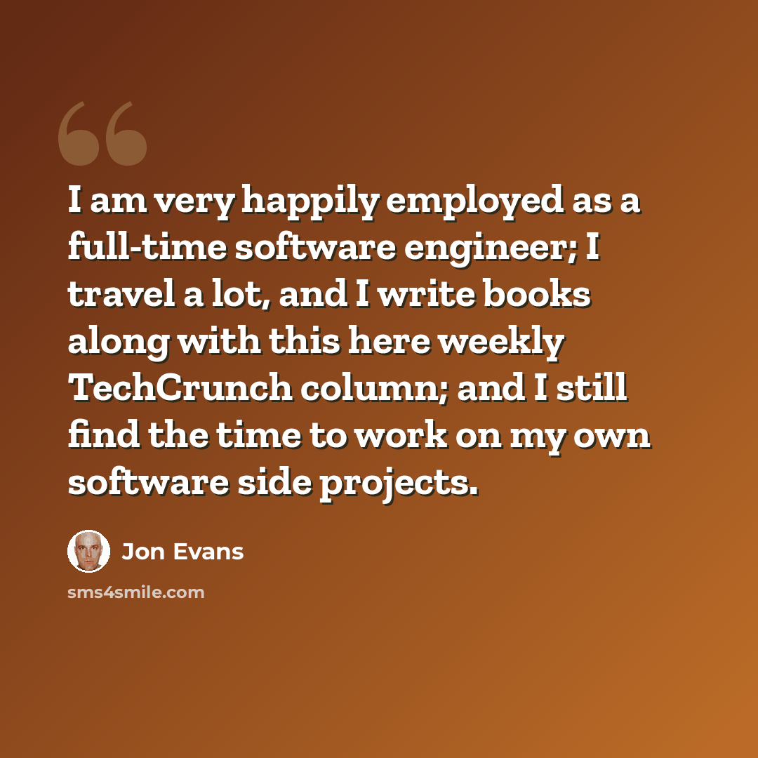 “I am very happily employed as a full-time software engineer; I travel a lot, and I write books along with this here weekly TechCrunch column; and I still find the time to work on my own software side projects.” quote by Jon Evans