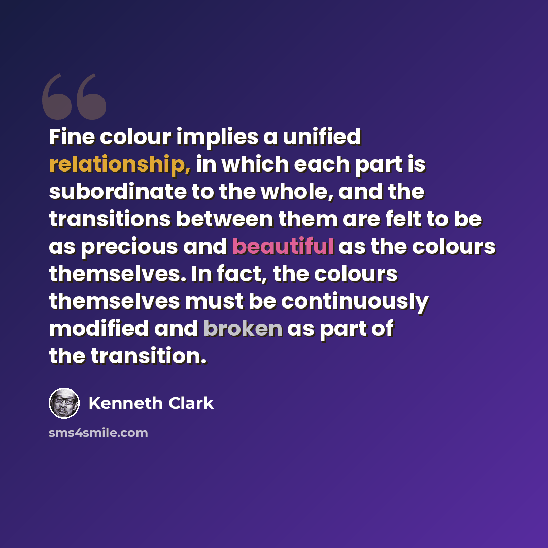 “Fine colour implies a unified relationship, in which each part is subordinate to the whole, and the transitions between them are felt to be as precious and beautiful as the colours themselves. In fact, the colours themselves must be continuously modified and broken as part of the transition.” quote by Kenneth Clark