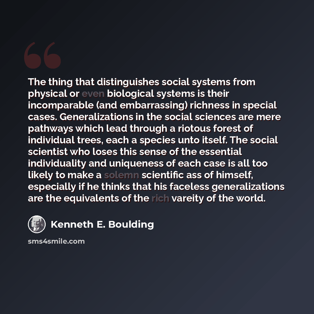 “The thing that distinguishes social systems from physical or even biological systems is their incomparable (and embarrassing) richness in special cases. Generalizations in the social sciences are mere pathways which lead through a riotous forest of individual trees, each a species unto itself. The…” quote by Kenneth E. Boulding