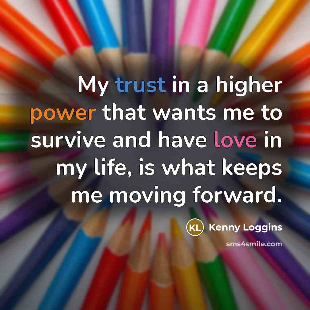 “My trust in a higher power that wants me to survive and have love in my life, is what keeps me moving forward.” quote by Kenny Loggins