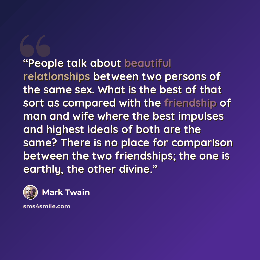“People talk about beautiful relationships between two persons of the same sex. What is the best of that sort as compared with the friendship of man and wife where the best impulses and highest ideals of both are the same? There is no place for comparison between the two friendships; the one is…” quote by Mark Twain