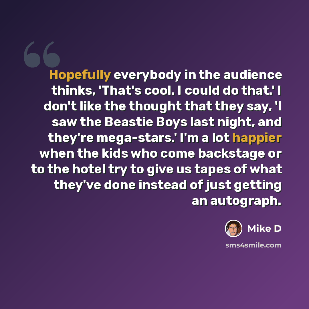 “Hopefully everybody in the audience thinks, 'That's cool. I could do that.' I don't like the thought that they say, 'I saw the Beastie Boys last night, and they're mega-stars.' I'm a lot happier when the kids who come backstage or to the hotel try to give us tapes of what they've done instead of…” quote by Mike D