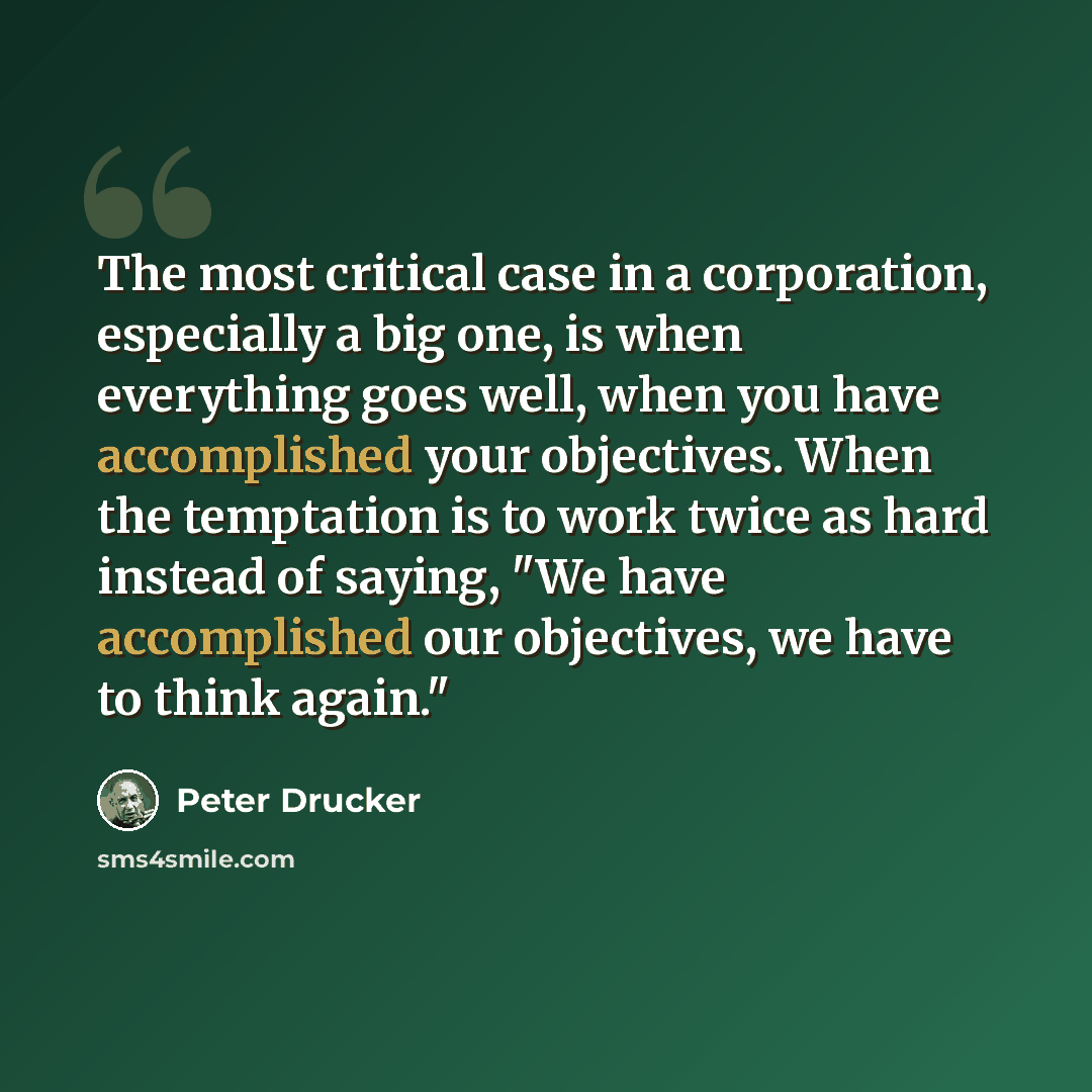 “The most critical case in a corporation, especially a big one, is when everything goes well, when you have accomplished your objectives. When the temptation is to work twice as hard instead of saying, "We have accomplished our objectives, we have to think again."” quote by Peter Drucker