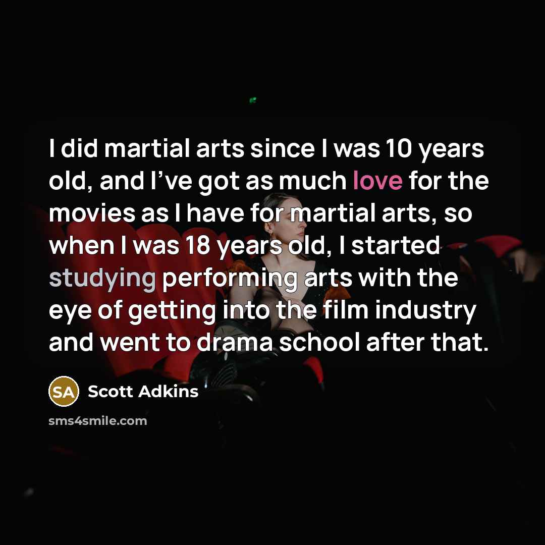 “I did martial arts since I was 10 years old, and I've got as much love for the movies as I have for martial arts, so when I was 18 years old, I started studying performing arts with the eye of getting into the film industry and went to drama school after that.” quote by Scott Adkins