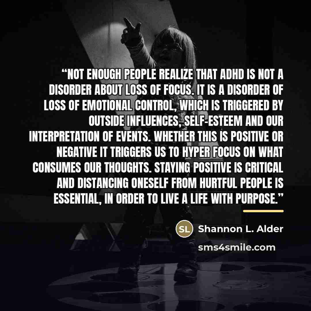 “Not enough people realize that ADHD is not a disorder about loss of focus. It is a disorder of loss of emotional control, which is triggered by outside influences, self-esteem and our interpretation of events. Whether this is positive or negative it triggers us to hyper focus on what consumes our…” quote by Shannon L. Alder