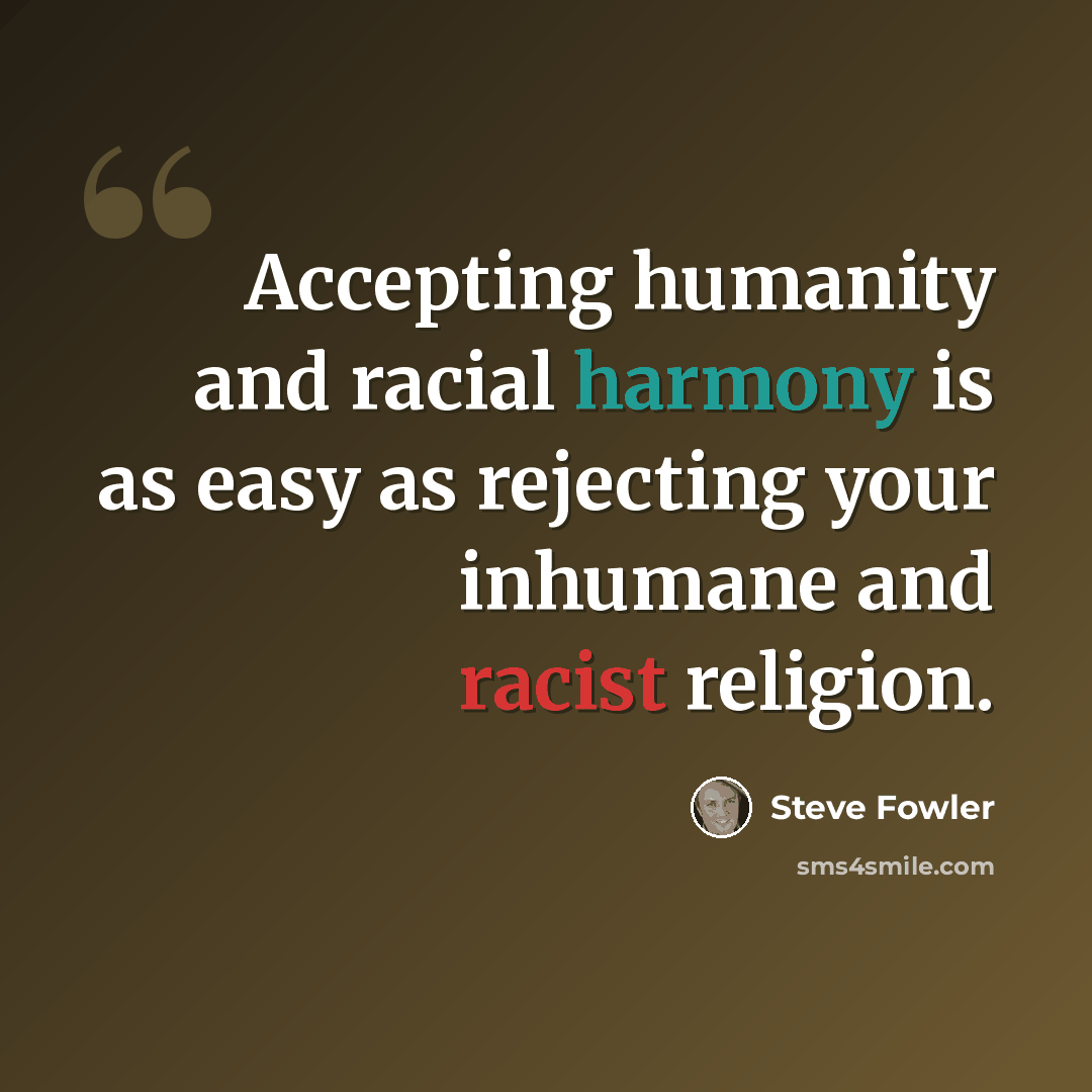 “Accepting humanity and racial harmony is as easy as rejecting your inhumane and racist religion.” quote by Steve Fowler