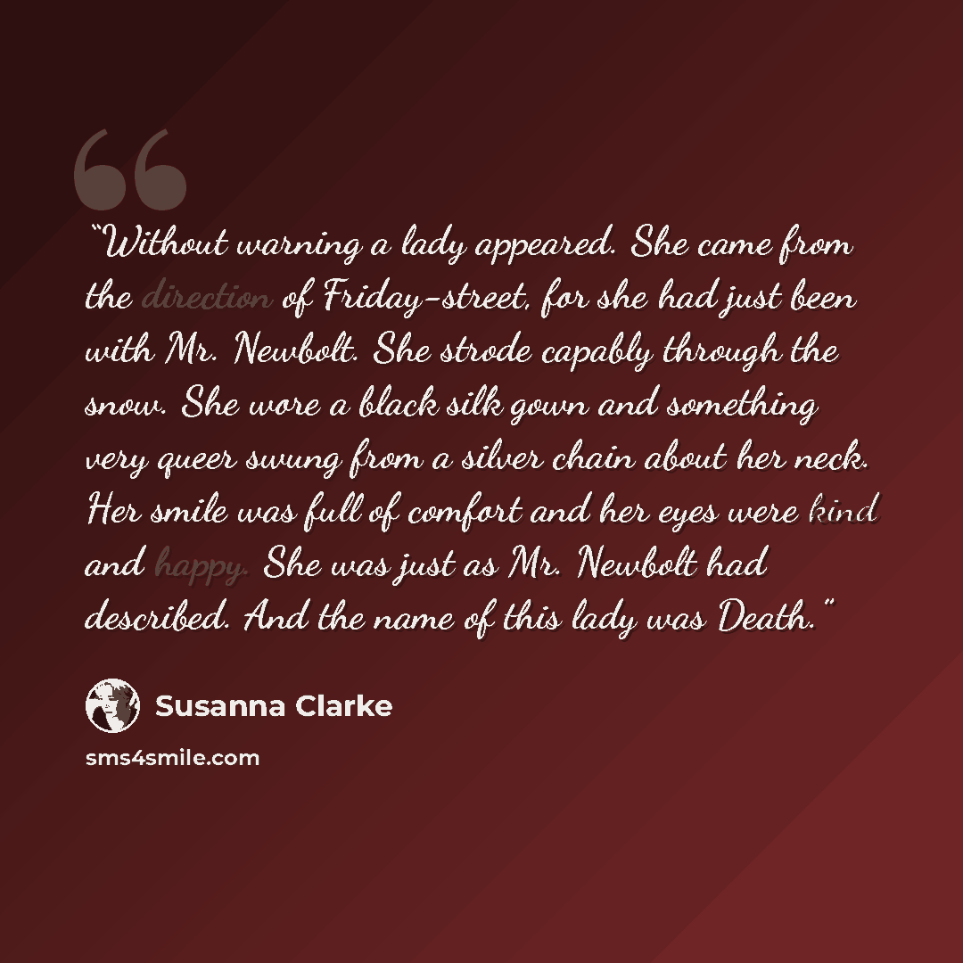 “Without warning a lady appeared. She came from the direction of Friday-street, for she had just been with Mr. Newbolt. She strode capably through the snow. She wore a black silk gown and something very queer swung from a silver chain about her neck. Her smile was full of comfort and her eyes were…” quote by Susanna Clarke