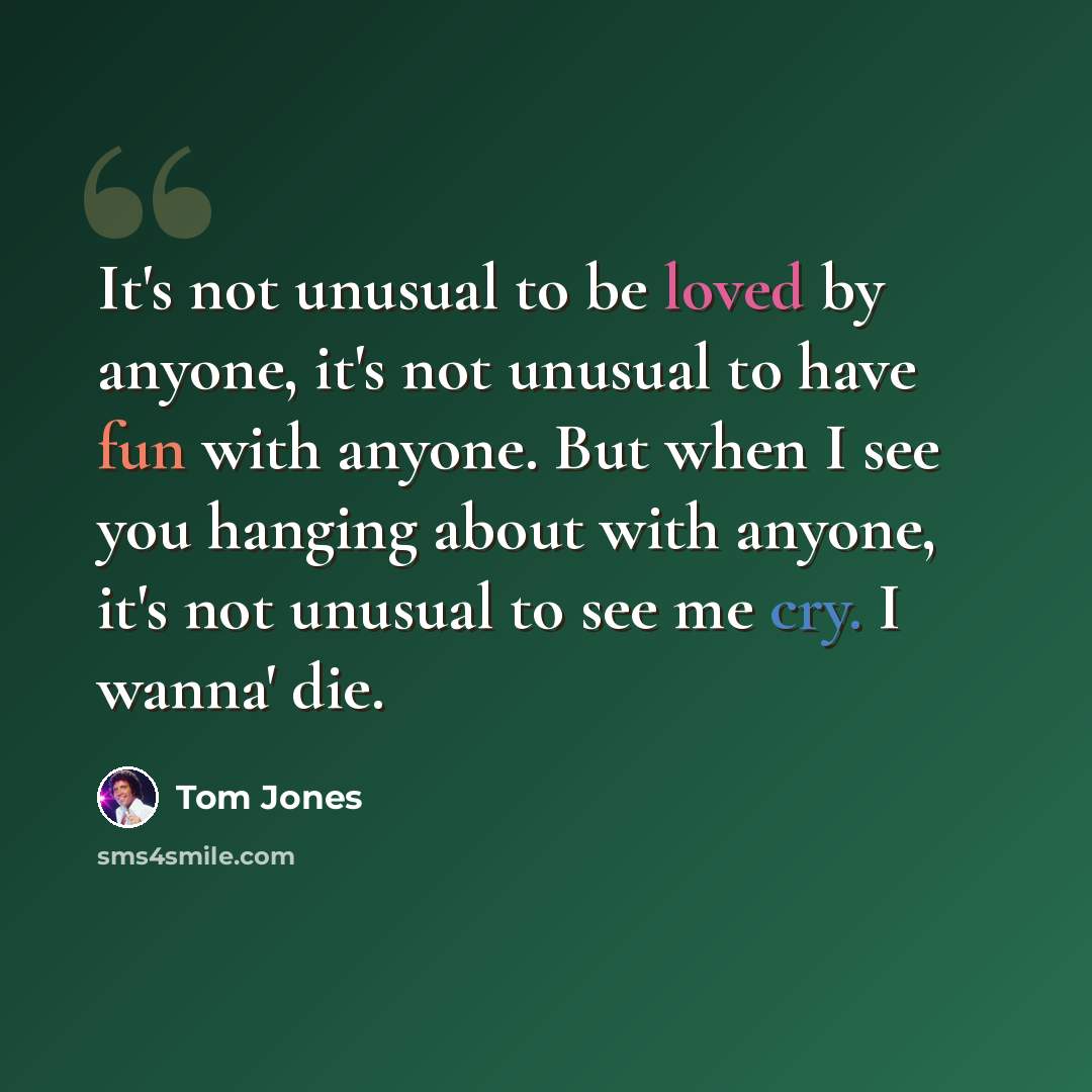 “It's not unusual to be loved by anyone, it's not unusual to have fun with anyone. But when I see you hanging about with anyone, it's not unusual to see me cry. I wanna' die.” quote by Tom Jones