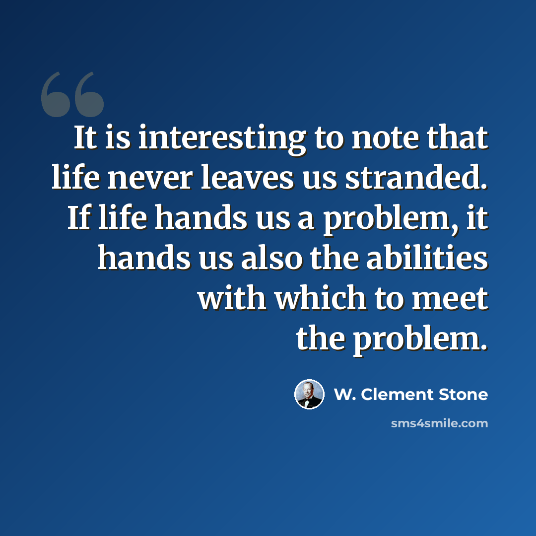 “It is interesting to note that life never leaves us stranded. If life hands us a problem, it hands us also the abilities with which to meet the problem.” quote by W. Clement Stone