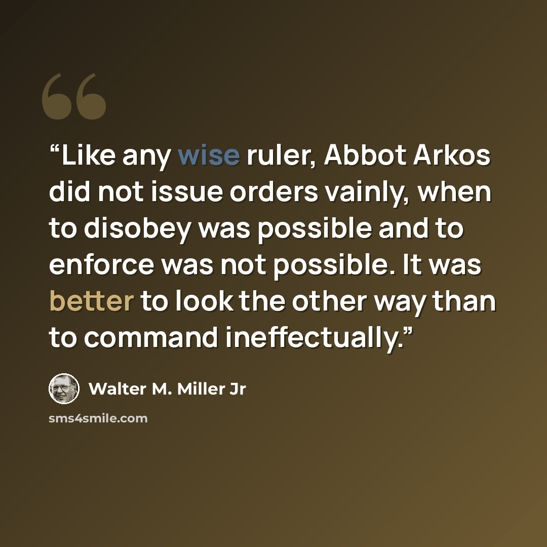“Like any wise ruler, Abbot Arkos did not issue orders vainly, when to disobey was possible and to enforce was not possible. It was better to look the other way than to command ineffectually.” quote by Walter M. Miller Jr