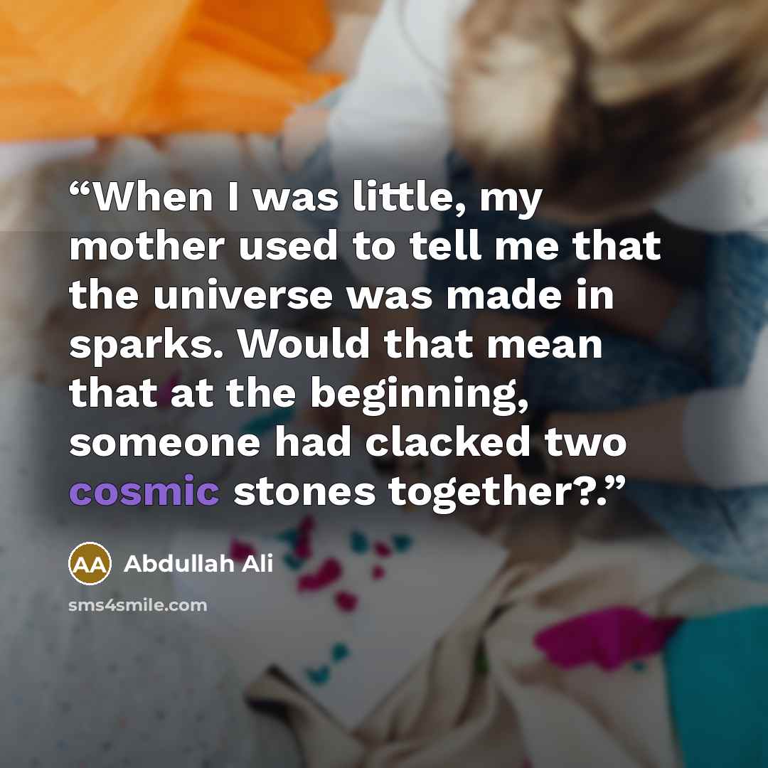 “When I was little, my mother used to tell me that the universe was made in sparks. Would that mean that at the beginning, someone had clacked two cosmic stones together?.” quote by Abdullah Ali