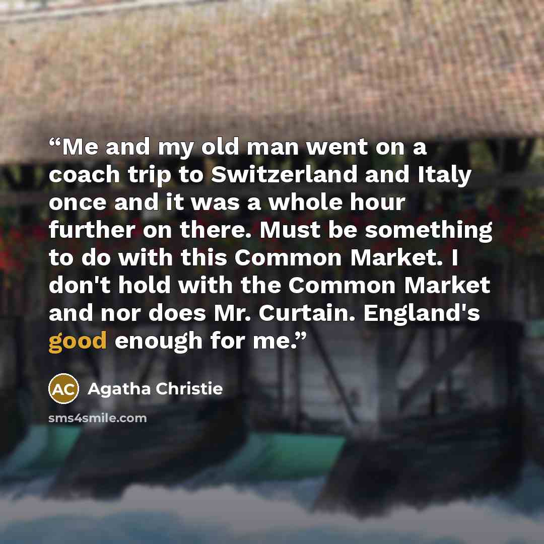 “Me and my old man went on a coach trip to Switzerland and Italy once and it was a whole hour further on there. Must be something to do with this Common Market. I don't hold with the Common Market and nor does Mr. Curtain. England's good enough for me.” quote by Agatha Christie