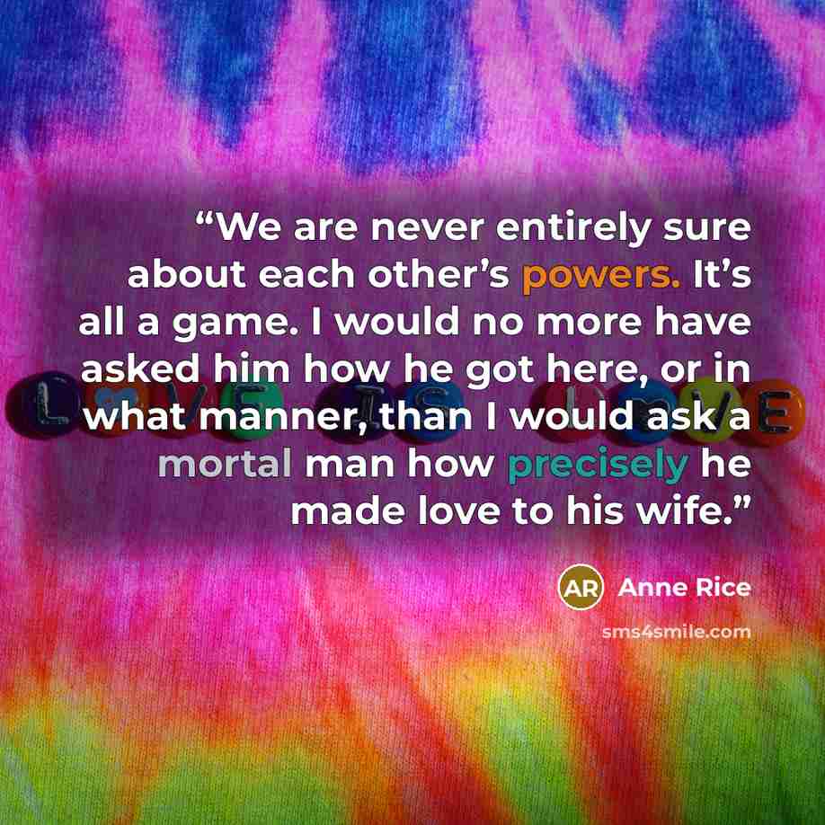“We are never entirely sure about each other’s powers. It’s all a game. I would no more have asked him how he got here, or in what manner, than I would ask a mortal man how precisely he made love to his wife.” quote by Anne Rice