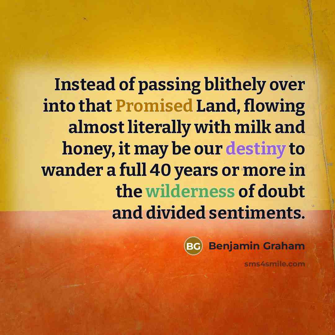 “Instead of passing blithely over into that Promised Land, flowing almost literally with milk and honey, it may be our destiny to wander a full 40 years or more in the wilderness of doubt and divided sentiments.” quote by Benjamin Graham