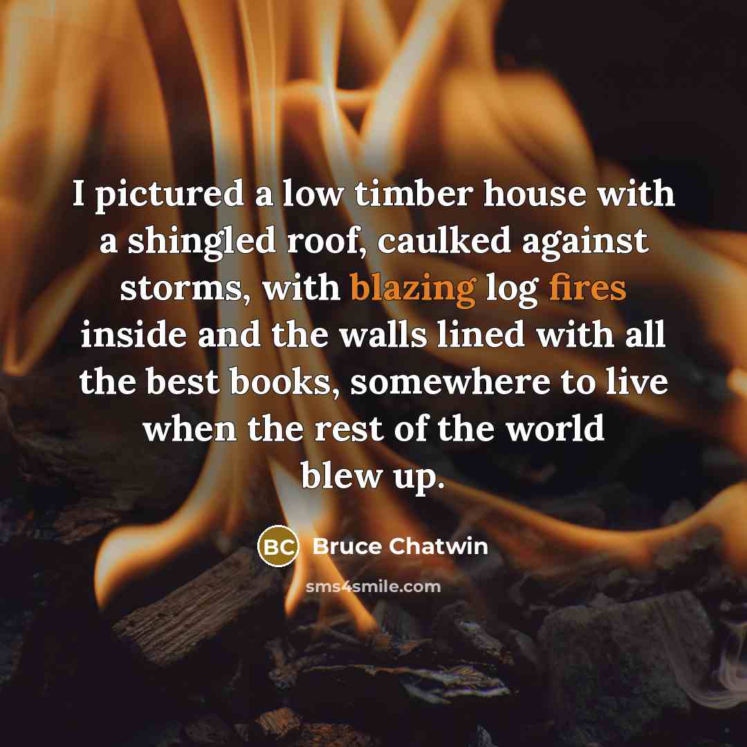 “I pictured a low timber house with a shingled roof, caulked against storms, with blazing log fires inside and the walls lined with all the best books, somewhere to live when the rest of the world blew up.” quote by Bruce Chatwin