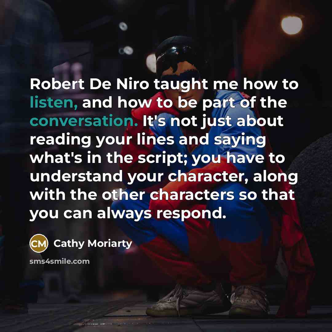 “Robert De Niro taught me how to listen, and how to be part of the conversation. It's not just about reading your lines and saying what's in the script; you have to understand your character, along with the other characters so that you can always respond.” quote by Cathy Moriarty