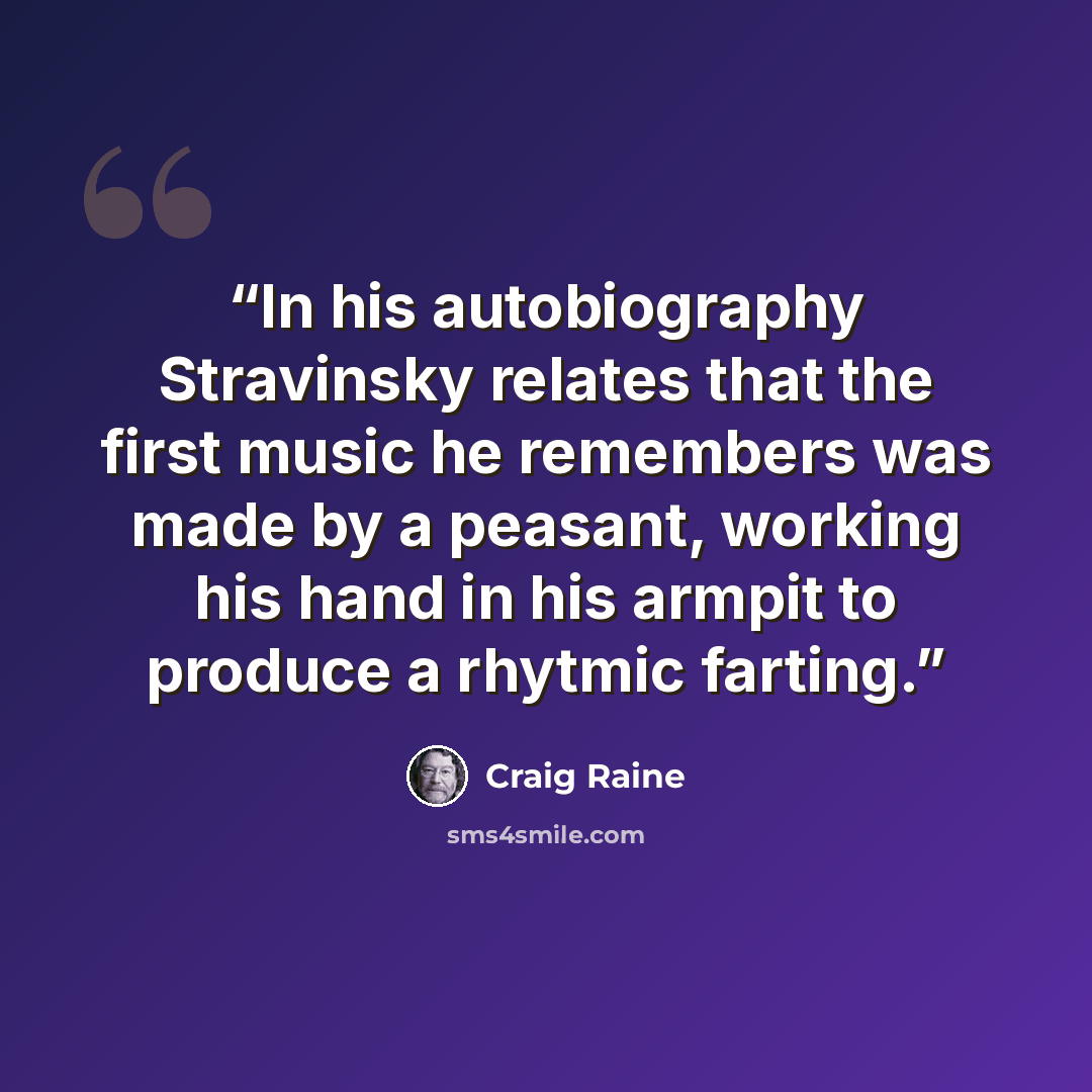 “In his autobiography Stravinsky relates that the first music he remembers was made by a peasant, working his hand in his armpit to produce a rhytmic farting.” quote by Craig Raine