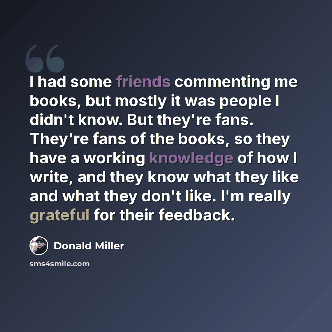 “I had some friends commenting me books, but mostly it was people I didn't know. But they're fans. They're fans of the books, so they have a working knowledge of how I write, and they know what they like and what they don't like. I'm really grateful for their feedback.” quote by Donald Miller