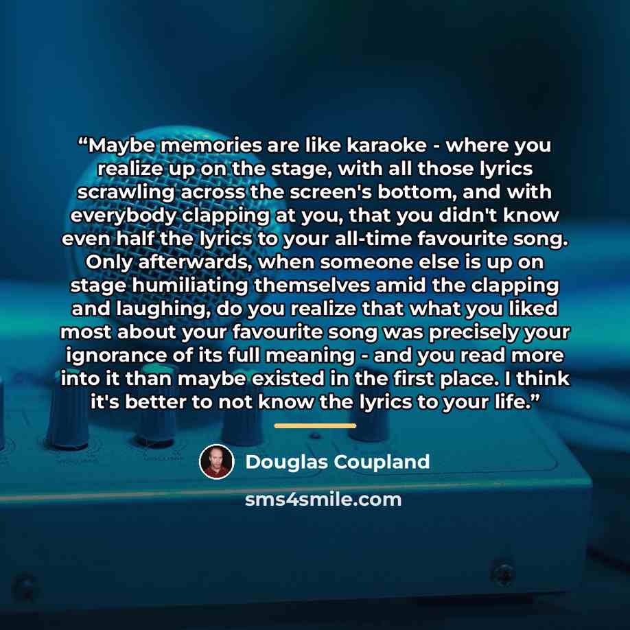 “Maybe memories are like karaoke - where you realize up on the stage, with all those lyrics scrawling across the screen's bottom, and with everybody clapping at you, that you didn't know even half the lyrics to your all-time favourite song. Only afterwards, when someone else is up on stage…” quote by Douglas Coupland