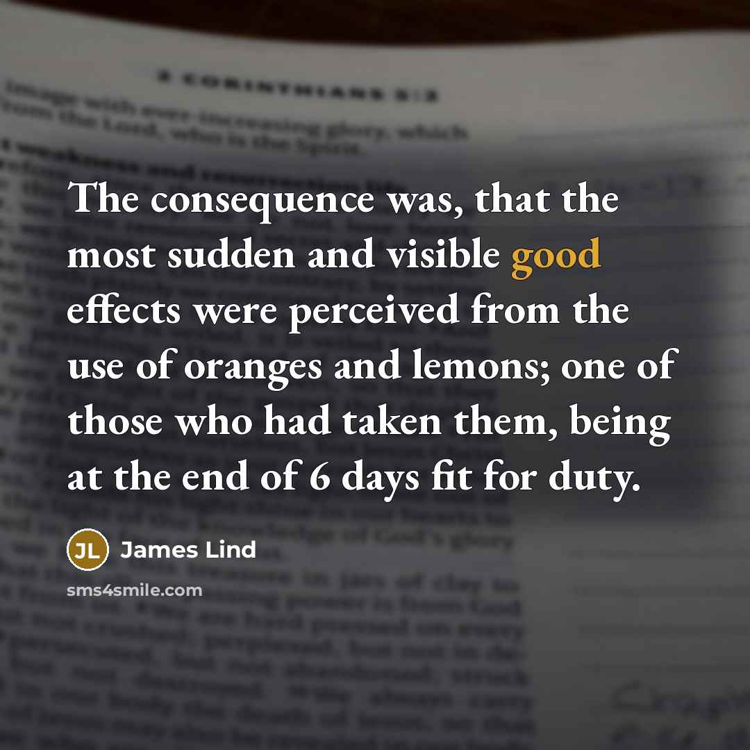 “The consequence was, that the most sudden and visible good effects were perceived from the use of oranges and lemons; one of those who had taken them, being at the end of 6 days fit for duty.” quote by James Lind
