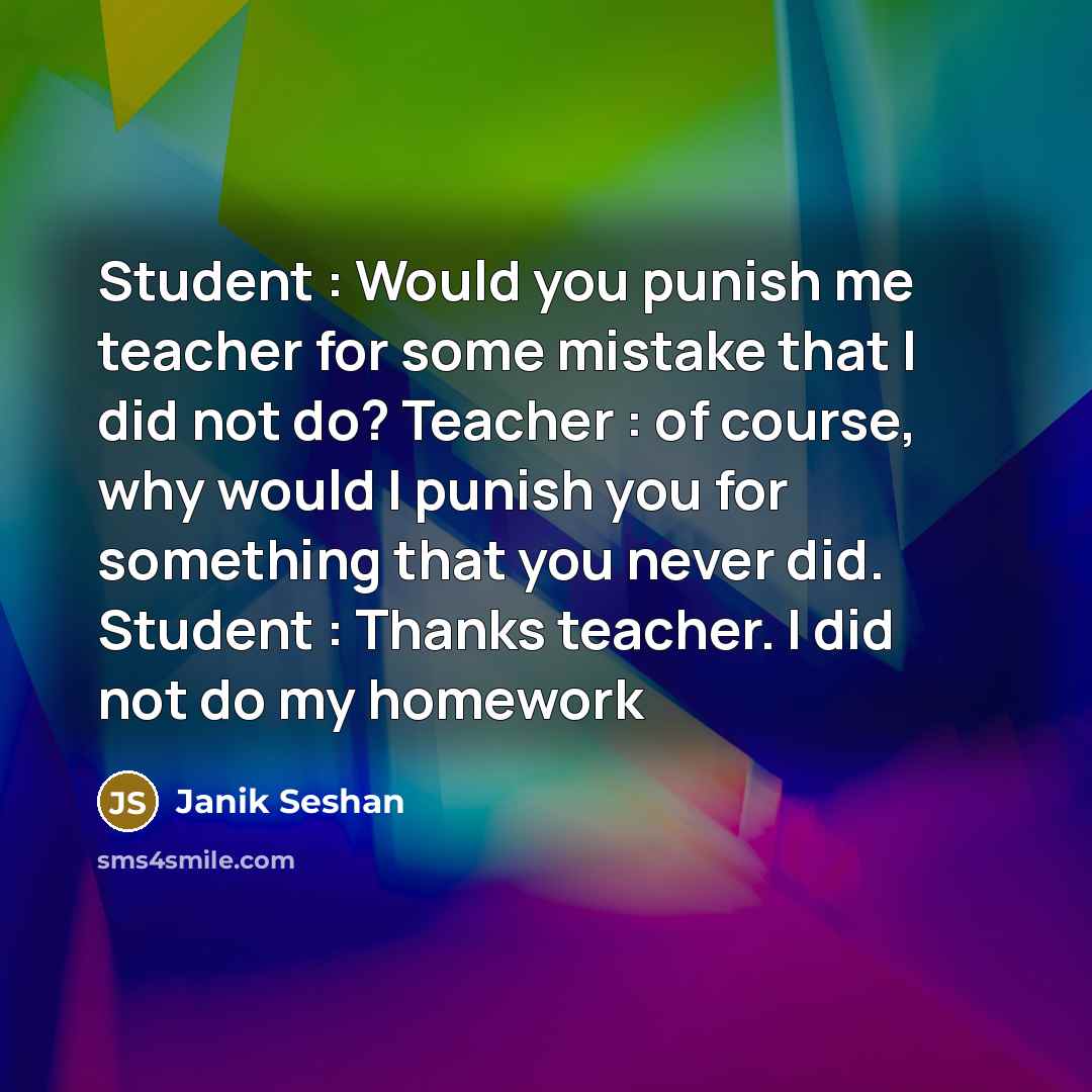 “Student : Would you punish me teacher for some mistake that I did not do? Teacher : of course, why would I punish you for something that you never did. Student : Thanks teacher. I did not do my homework” quote by Janik Seshan