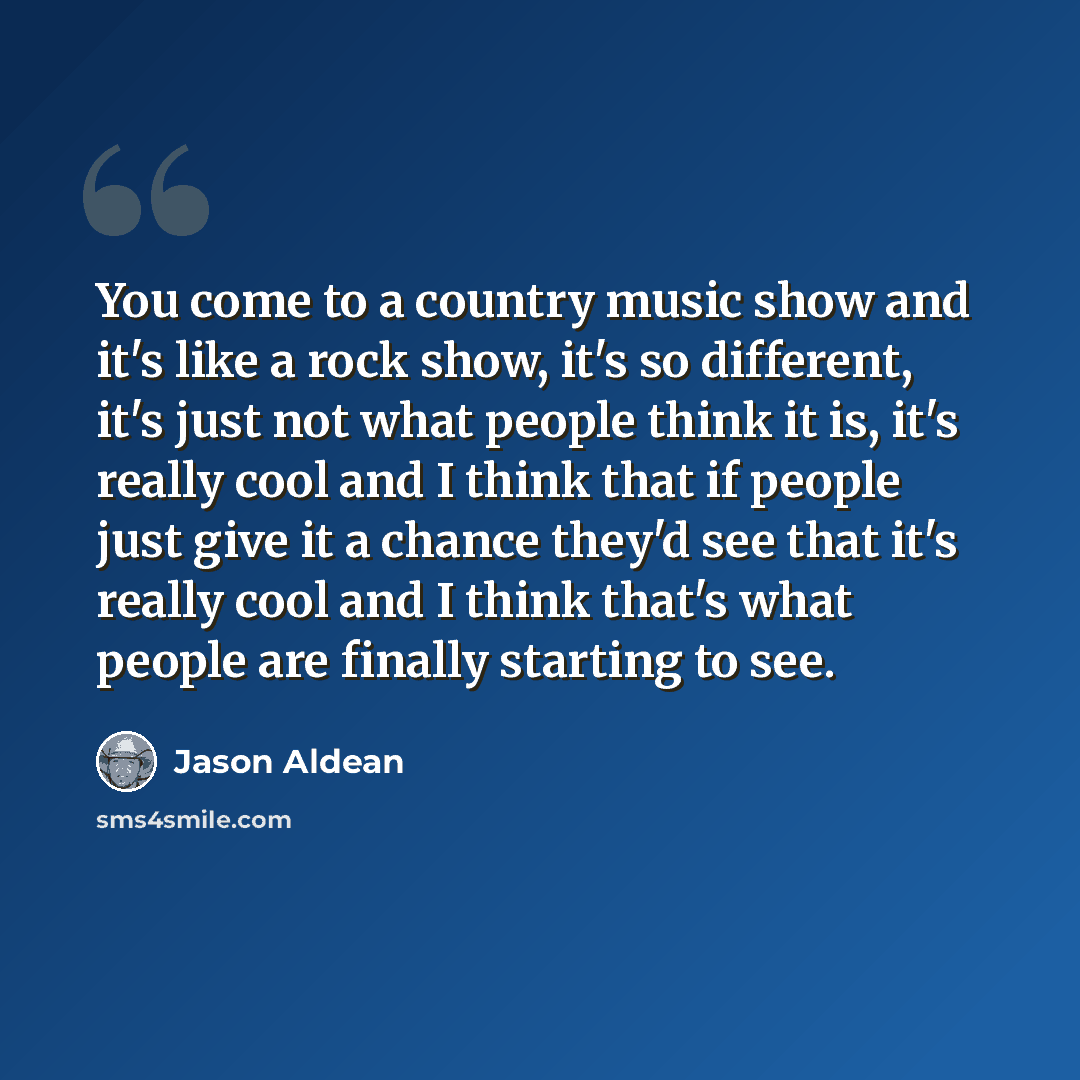 “You come to a country music show and it's like a rock show, it's so different, it's just not what people think it is, it's really cool and I think that if people just give it a chance they'd see that it's really cool and I think that's what people are finally starting to see.” quote by Jason Aldean