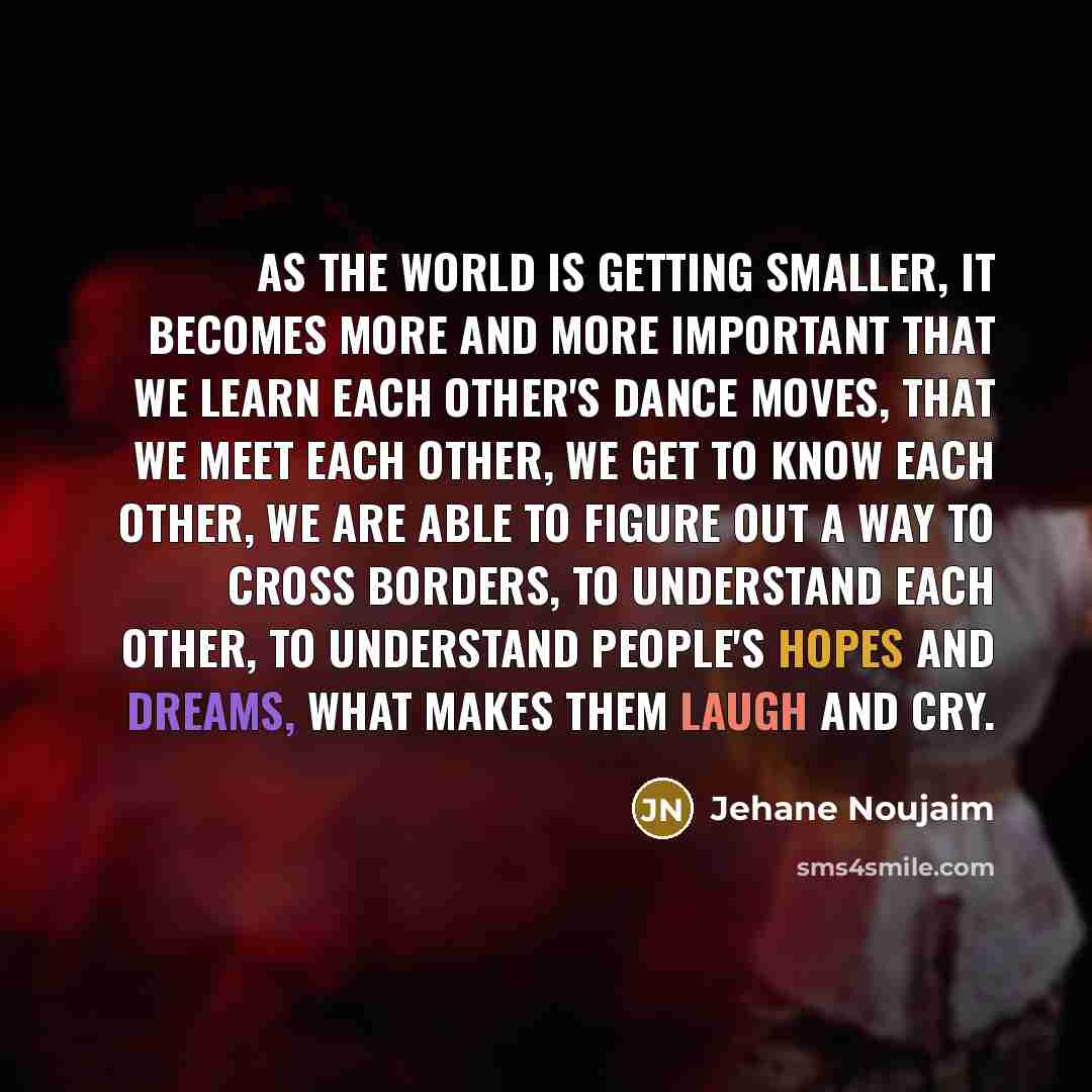 “As the world is getting smaller, it becomes more and more important that we learn each other's dance moves, that we meet each other, we get to know each other, we are able to figure out a way to cross borders, to understand each other, to understand people's hopes and dreams, what makes them laugh…” quote by Jehane Noujaim