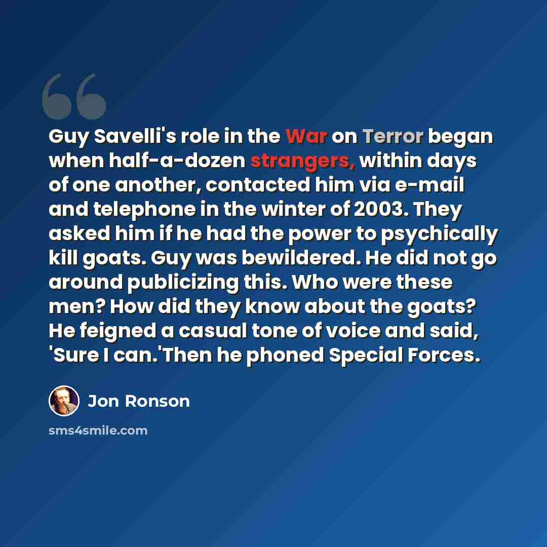 “Guy Savelli's role in the War on Terror began when half-a-dozen strangers, within days of one another, contacted him via e-mail and telephone in the winter of 2003. They asked him if he had the power to psychically kill goats. Guy was bewildered. He did not go around publicizing this. Who were…” quote by Jon Ronson