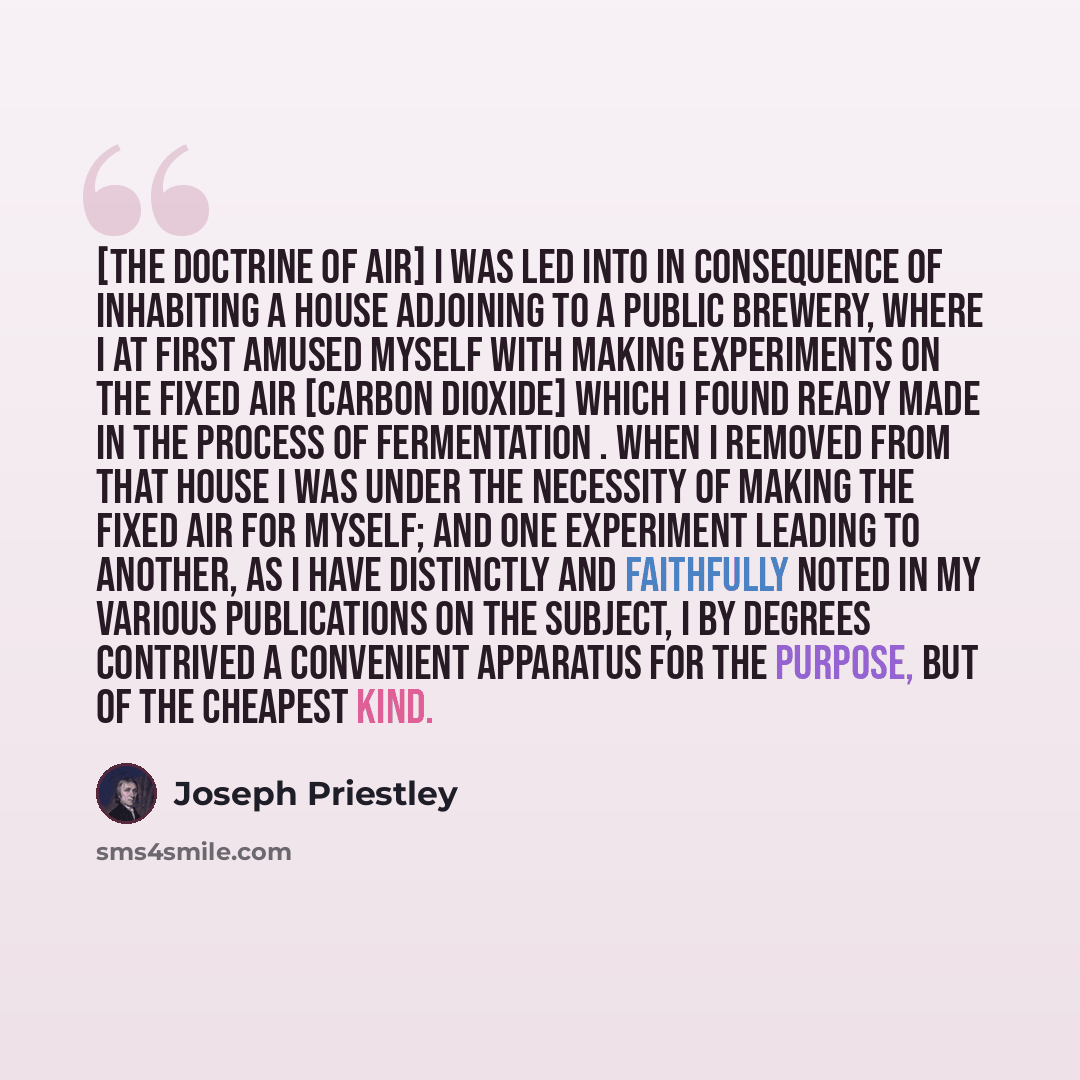 “[The doctrine of air] I was led into in consequence of inhabiting a house adjoining to a public brewery, where I at first amused myself with making experiments on the fixed air [carbon dioxide] which I found ready made in the process of fermentation . When I removed from that house I was under the…” quote by Joseph Priestley