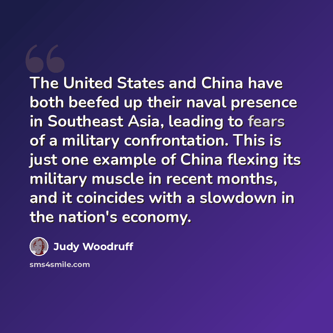 “The United States and China have both beefed up their naval presence in Southeast Asia, leading to fears of a military confrontation. This is just one example of China flexing its military muscle in recent months, and it coincides with a slowdown in the nation's economy.” quote by Judy Woodruff