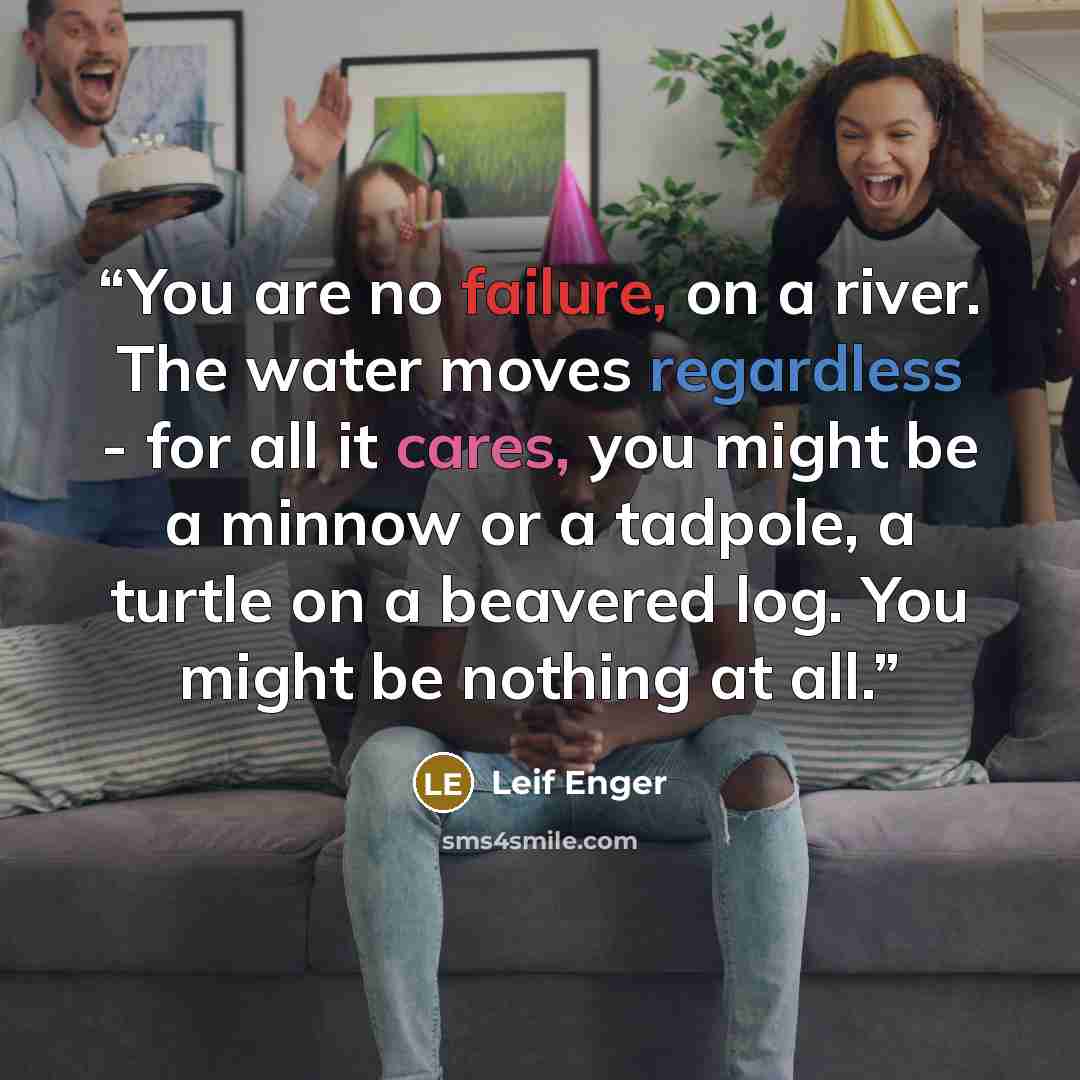 “You are no failure, on a river. The water moves regardless - for all it cares, you might be a minnow or a tadpole, a turtle on a beavered log. You might be nothing at all.” quote by Leif Enger