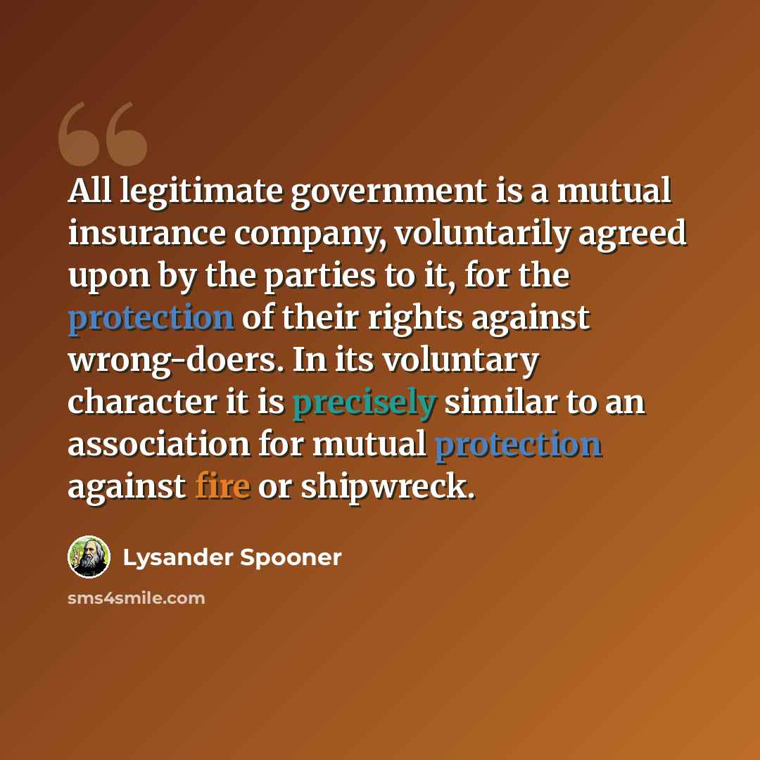 “All legitimate government is a mutual insurance company, voluntarily agreed upon by the parties to it, for the protection of their rights against wrong-doers. In its voluntary character it is precisely similar to an association for mutual protection against fire or shipwreck.” quote by Lysander Spooner
