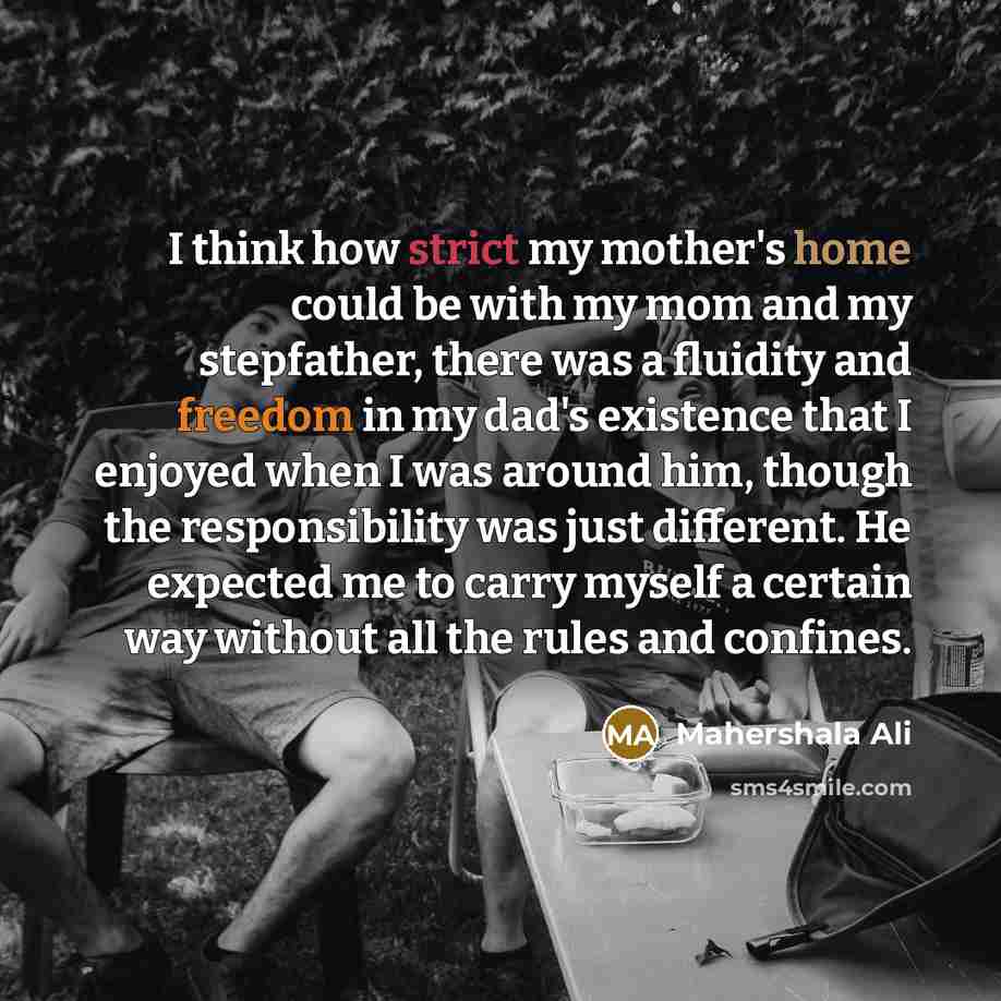 “I think how strict my mother's home could be with my mom and my stepfather, there was a fluidity and freedom in my dad's existence that I enjoyed when I was around him, though the responsibility was just different. He expected me to carry myself a certain way without all the rules and confines.” quote by Mahershala Ali