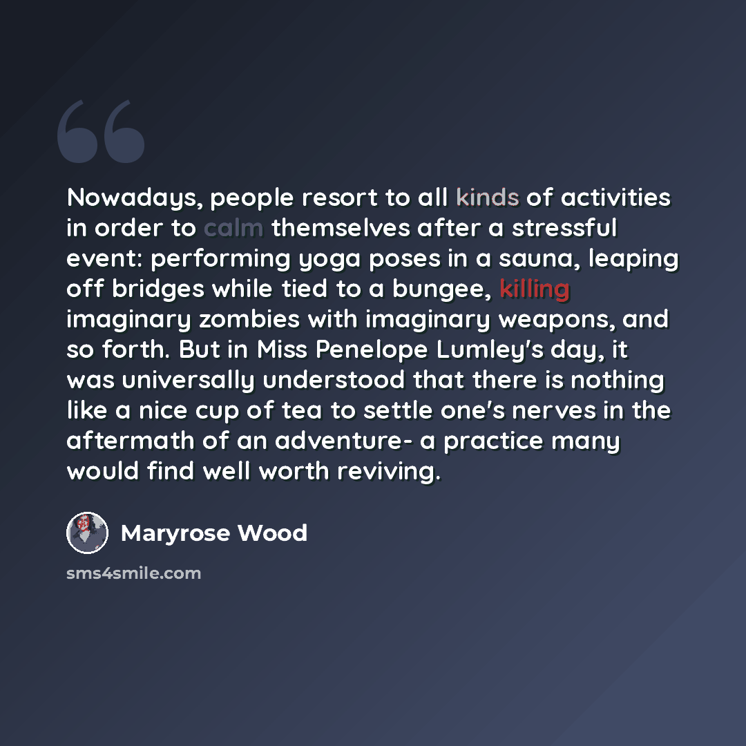 “Nowadays, people resort to all kinds of activities in order to calm themselves after a stressful event: performing yoga poses in a sauna, leaping off bridges while tied to a bungee, killing imaginary zombies with imaginary weapons, and so forth. But in Miss Penelope Lumley's day, it was…” quote by Maryrose Wood