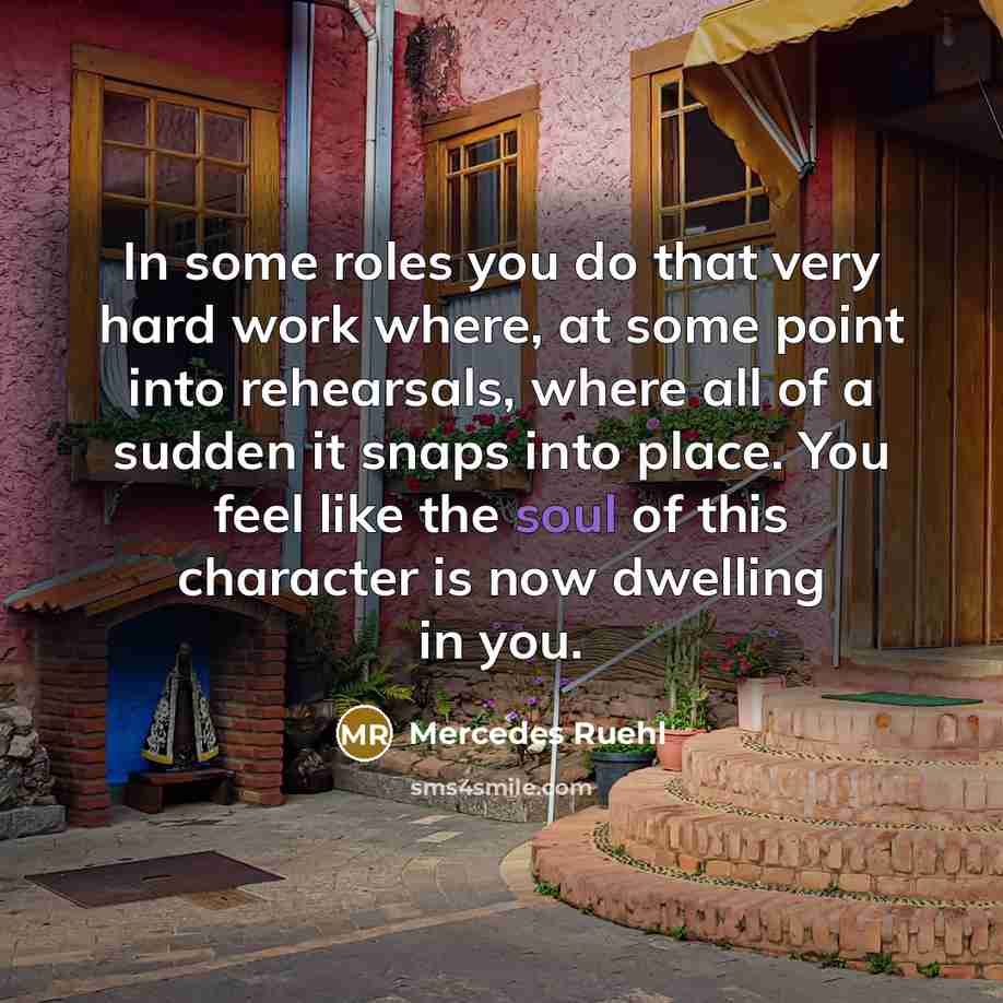 “In some roles you do that very hard work where, at some point into rehearsals, where all of a sudden it snaps into place. You feel like the soul of this character is now dwelling in you.” quote by Mercedes Ruehl
