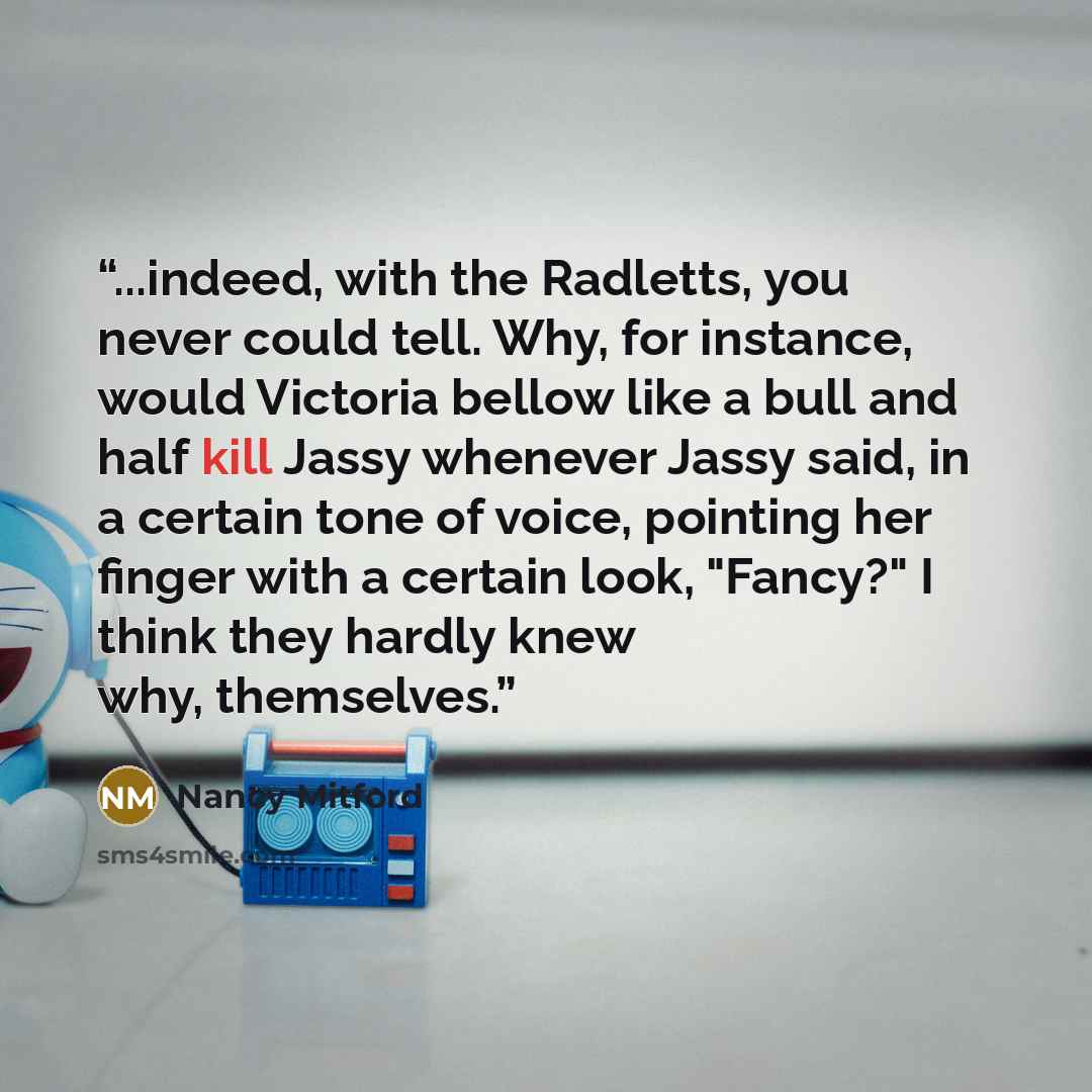“...indeed, with the Radletts, you never could tell. Why, for instance, would Victoria bellow like a bull and half kill Jassy whenever Jassy said, in a certain tone of voice, pointing her finger with a certain look, "Fancy?" I think they hardly knew why, themselves.” quote by Nancy Mitford