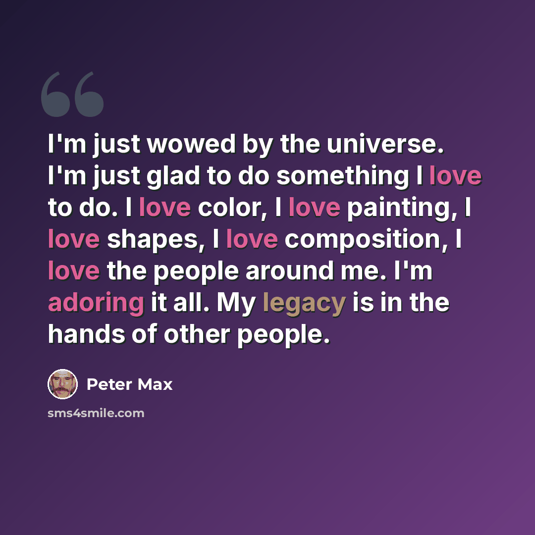 “I'm just wowed by the universe. I'm just glad to do something I love to do. I love color, I love painting, I love shapes, I love composition, I love the people around me. I'm adoring it all. My legacy is in the hands of other people.” quote by Peter Max