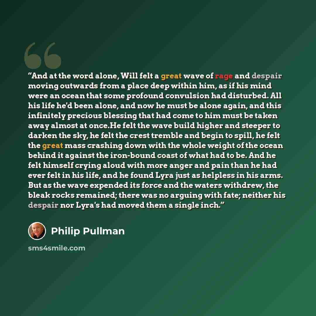 “And at the word alone, Will felt a great wave of rage and despair moving outwards from a place deep within him, as if his mind were an ocean that some profound convulsion had disturbed. All his life he'd been alone, and now he must be alone again, and this infinitely precious blessing that had…” quote by Philip Pullman