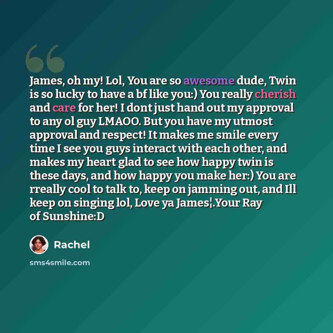 “James, oh my! Lol, You are so awesome dude, Twin is so lucky to have a bf like you:) You really cherish and care for her! I dont just hand out my approval to any ol guy LMAOO. But you have my utmost approval and respect! It makes me smile every time I see you guys interact with each other, and…” quote by Rachel