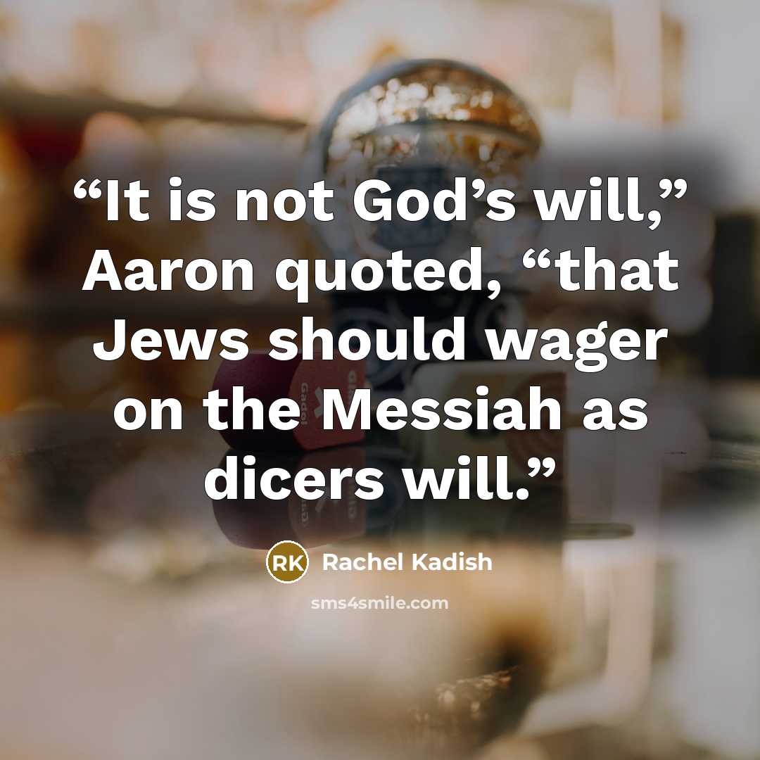 “It is not God’s will,” Aaron quoted, “that Jews should wager on the Messiah as dicers will.” quote by Rachel Kadish