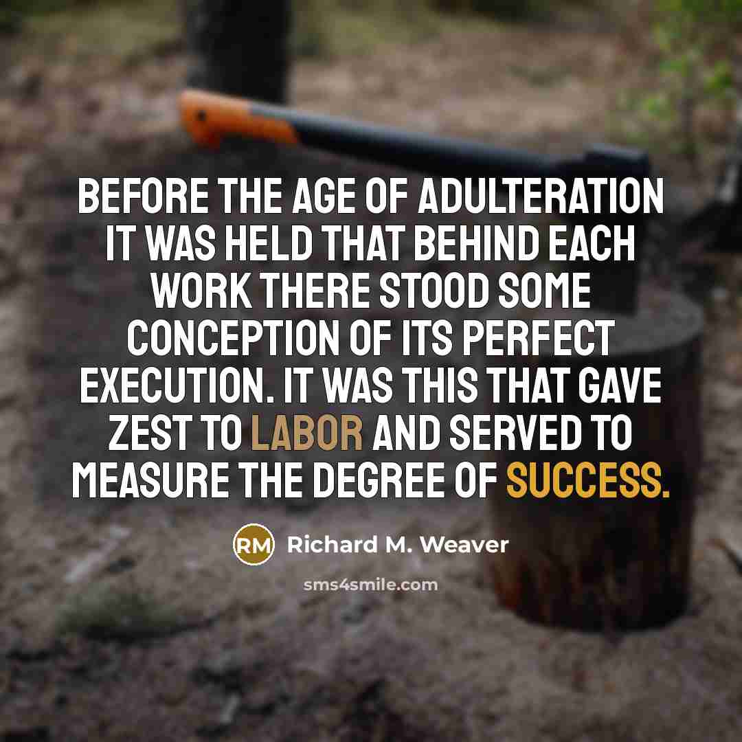“Before the age of adulteration it was held that behind each work there stood some conception of its perfect execution. It was this that gave zest to labor and served to measure the degree of success.” quote by Richard M. Weaver