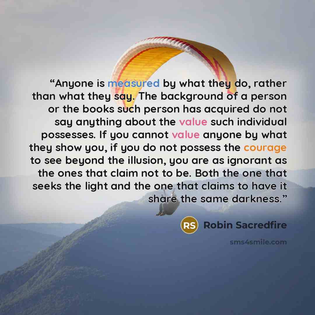 “Anyone is measured by what they do, rather than what they say. The background of a person or the books such person has acquired do not say anything about the value such individual possesses. If you cannot value anyone by what they show you, if you do not possess the courage to see beyond the…” quote by Robin Sacredfire