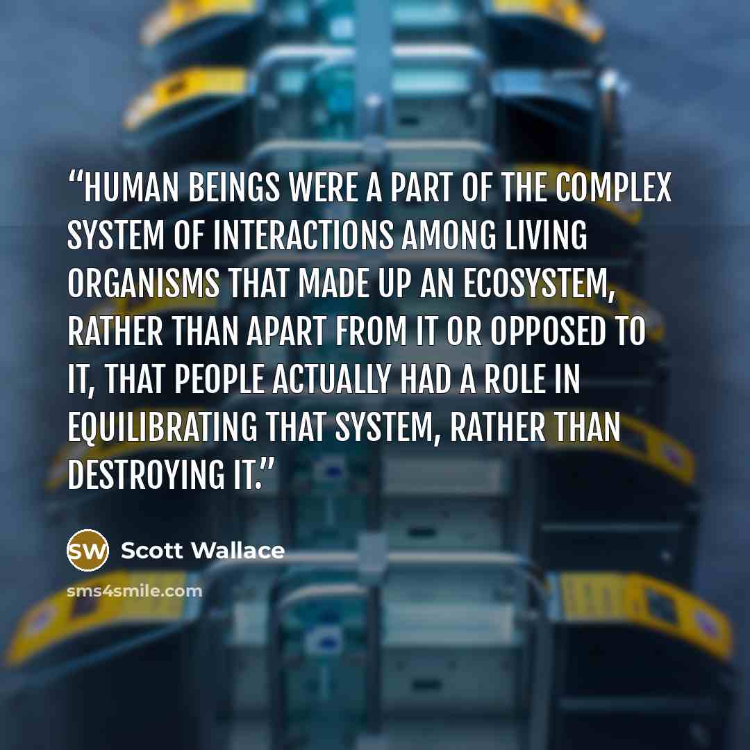 “human beings were a part of the complex system of interactions among living organisms that made up an ecosystem, rather than apart from it or opposed to it, that people actually had a role in equilibrating that system, rather than destroying it.” quote by Scott Wallace