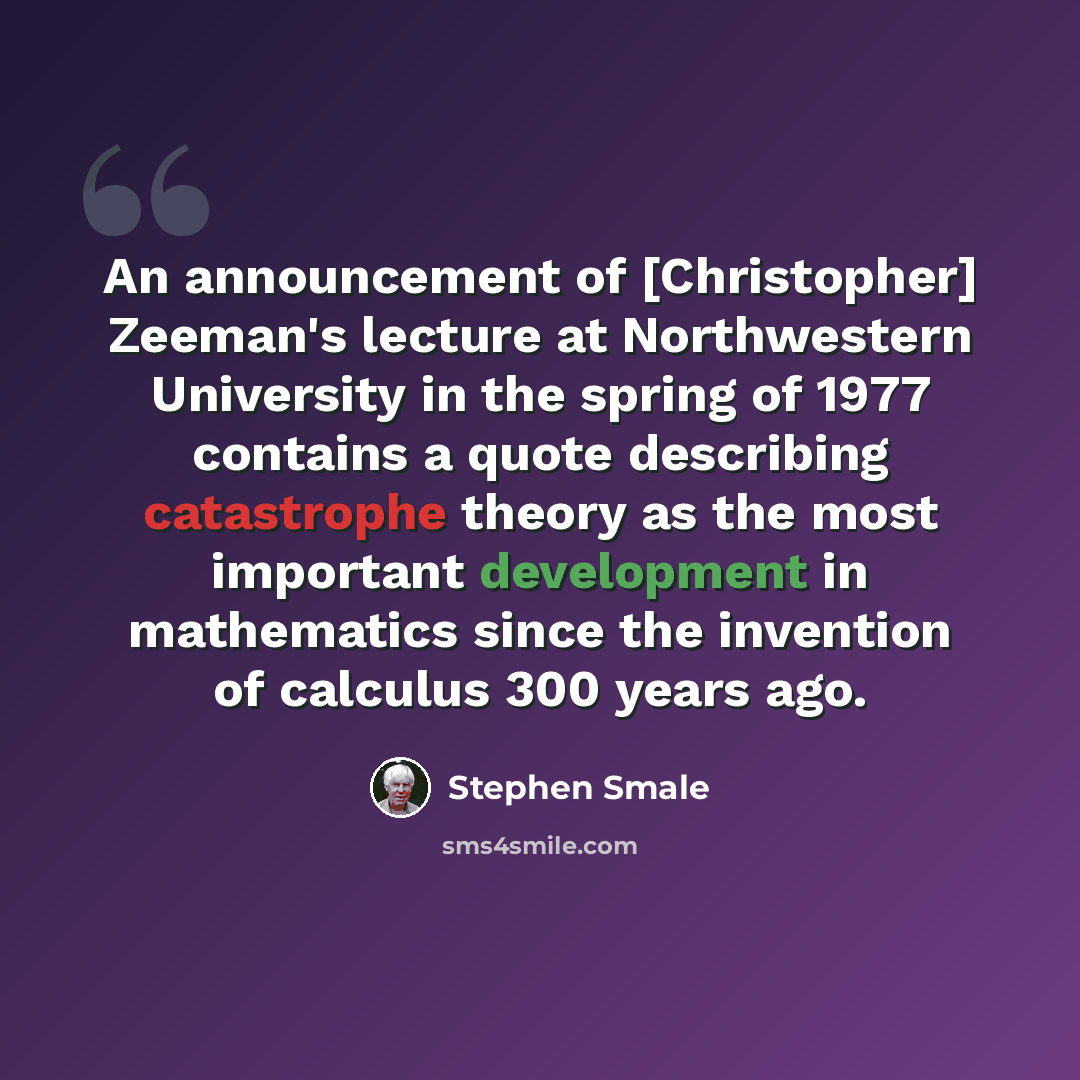 “An announcement of [Christopher] Zeeman's lecture at Northwestern University in the spring of 1977 contains a quote describing catastrophe theory as the most important development in mathematics since the invention of calculus 300 years ago.” quote by Stephen Smale