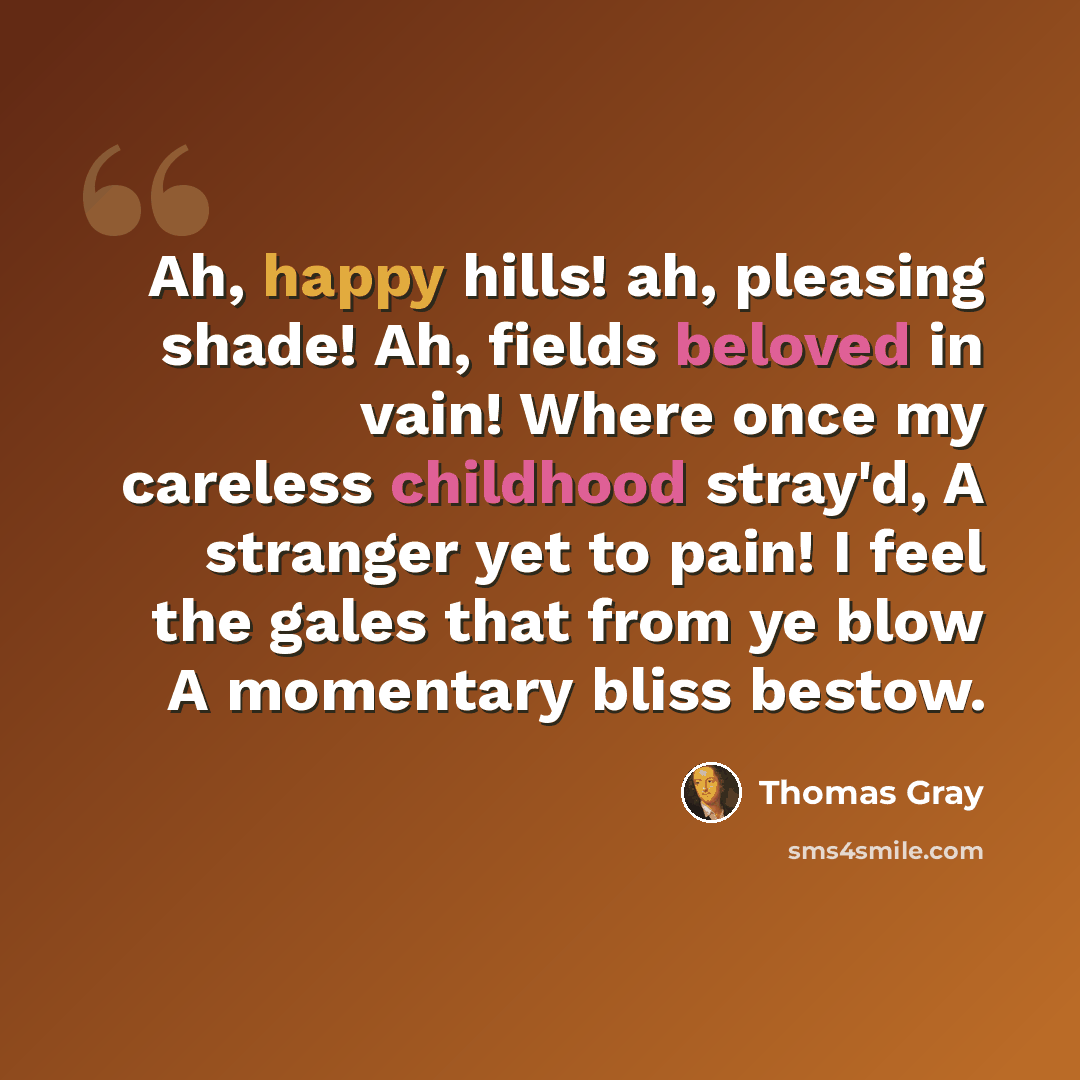 “Ah, happy hills! ah, pleasing shade! Ah, fields beloved in vain! Where once my careless childhood stray'd, A stranger yet to pain! I feel the gales that from ye blow A momentary bliss bestow.” quote by Thomas Gray
